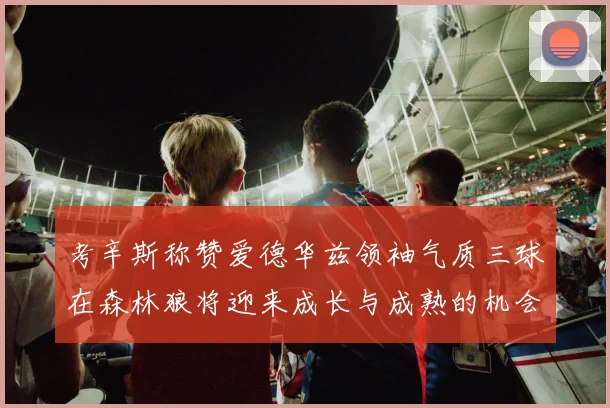 考辛斯称赞爱德华兹领袖气质三球在森林狼将迎来成长与成熟的机会