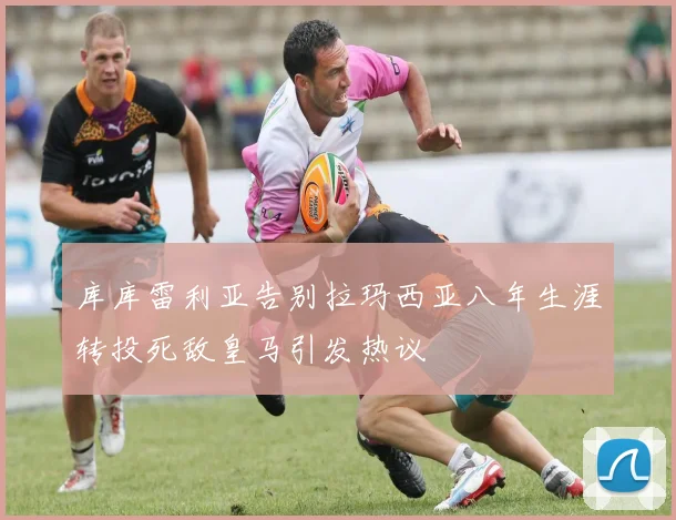 库库雷利亚告别拉玛西亚八年生涯转投死敌皇马引发热议