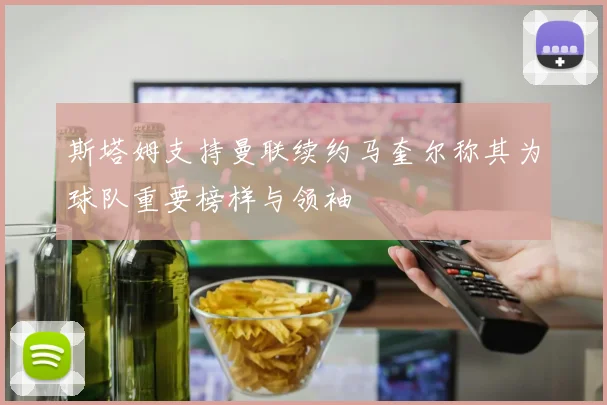 斯塔姆支持曼联续约马奎尔称其为球队重要榜样与领袖
