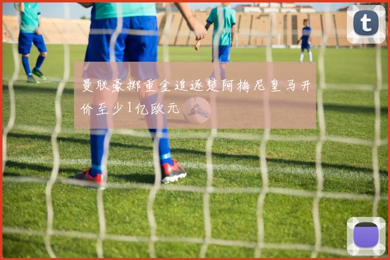 曼联豪掷重金追逐楚阿梅尼皇马开价至少1亿欧元