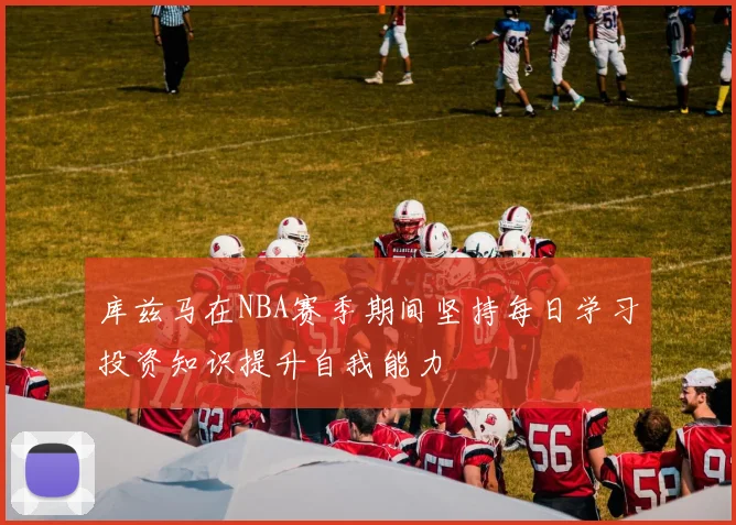 库兹马在NBA赛季期间坚持每日学习投资知识提升自我能力