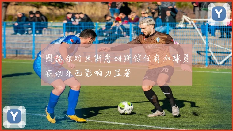 图赫尔对里斯詹姆斯信任有加球员在切尔西影响力显著