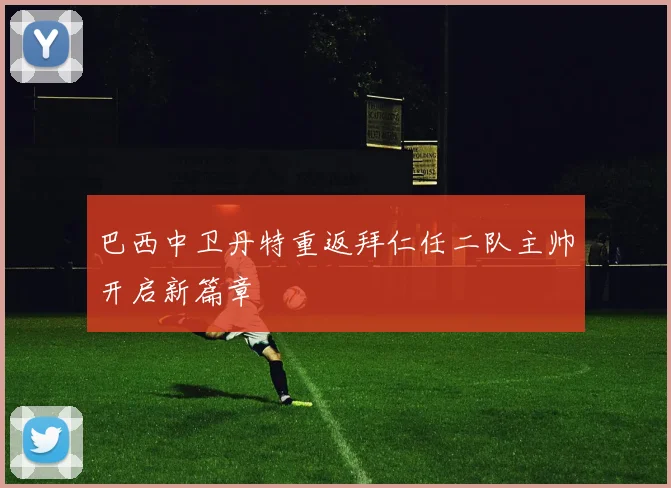 巴西中卫丹特重返拜仁任二队主帅开启新篇章
