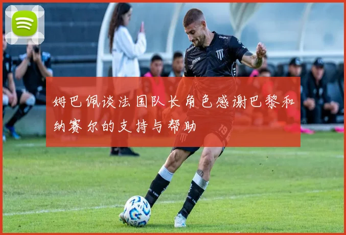 姆巴佩谈法国队长角色感谢巴黎和纳赛尔的支持与帮助