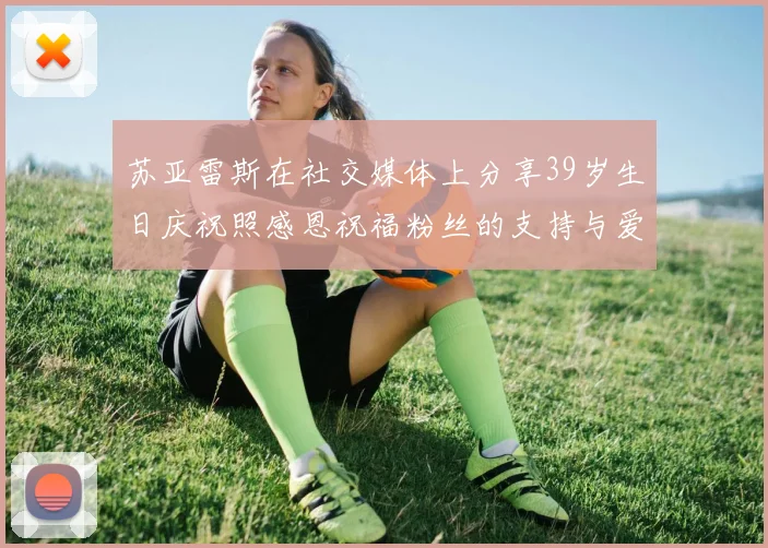 苏亚雷斯在社交媒体上分享39岁生日庆祝照感恩祝福粉丝的支持与爱护