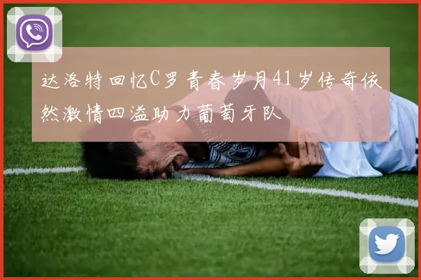 达洛特回忆C罗青春岁月41岁传奇依然激情四溢助力葡萄牙队