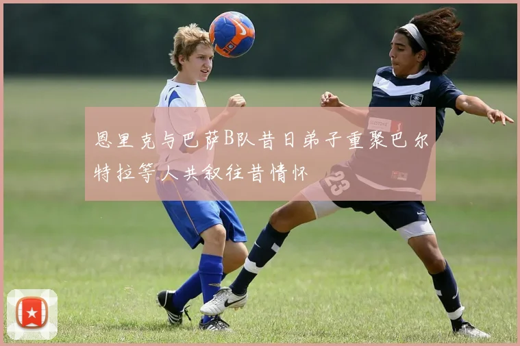 恩里克与巴萨B队昔日弟子重聚巴尔特拉等人共叙往昔情怀