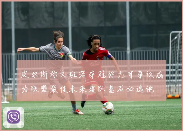 皮尔斯称文班若夺冠将无可争议成为联盟最佳未来建队基石必选他