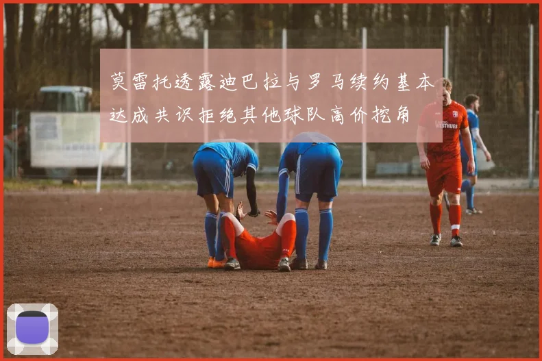 莫雷托透露迪巴拉与罗马续约基本达成共识拒绝其他球队高价挖角