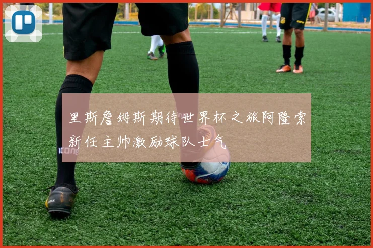 里斯詹姆斯期待世界杯之旅阿隆索新任主帅激励球队士气