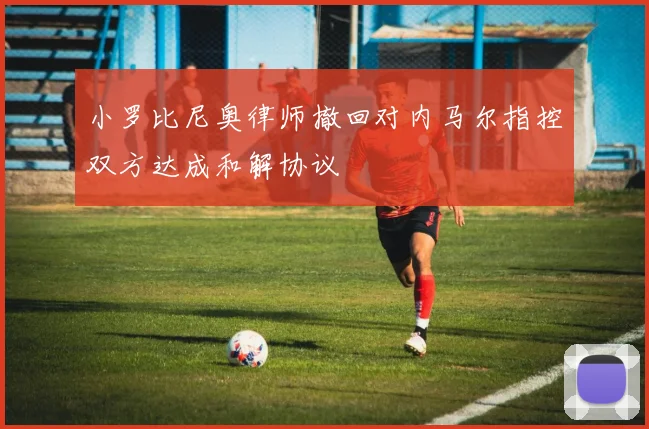 小罗比尼奥律师撤回对内马尔指控双方达成和解协议