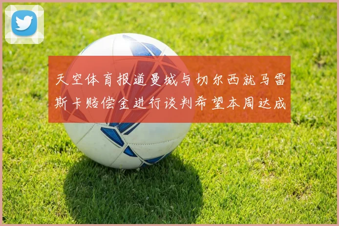 天空体育报道曼城与切尔西就马雷斯卡赔偿金进行谈判希望本周达成协议
