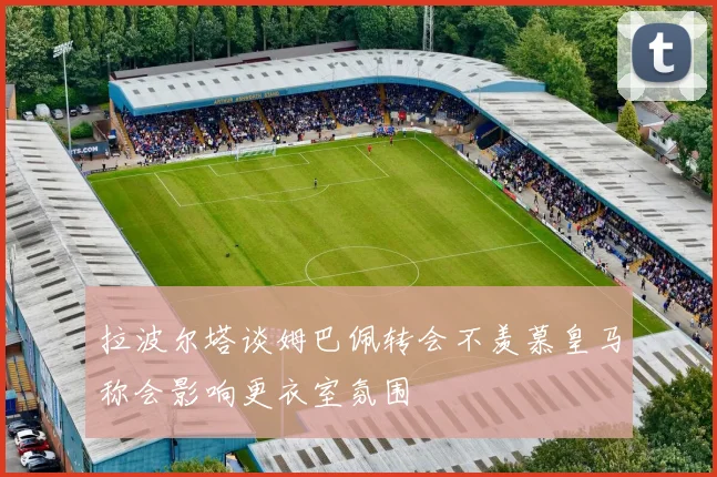拉波尔塔谈姆巴佩转会不羡慕皇马称会影响更衣室氛围