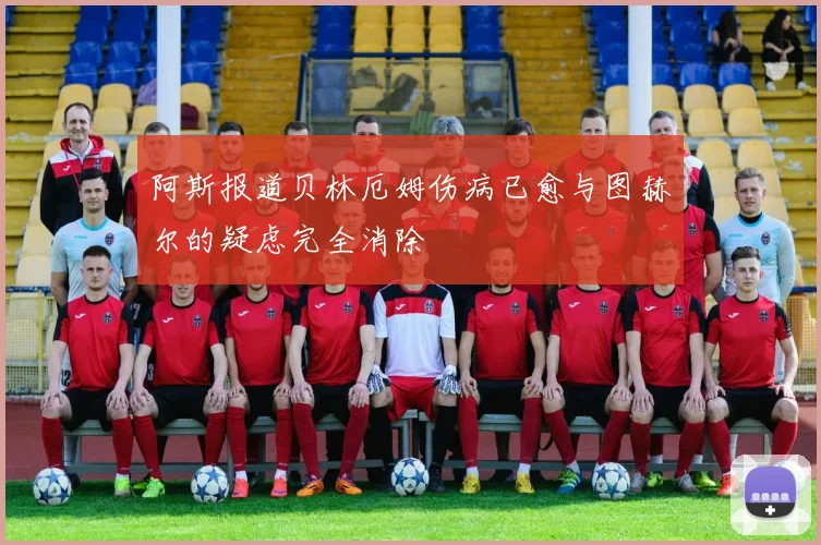 阿斯报道贝林厄姆伤病已愈与图赫尔的疑虑完全消除