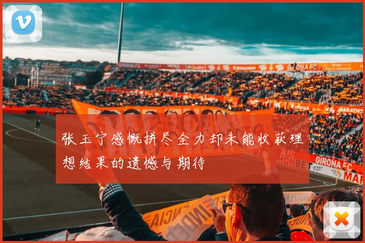 张玉宁感慨拼尽全力却未能收获理想结果的遗憾与期待