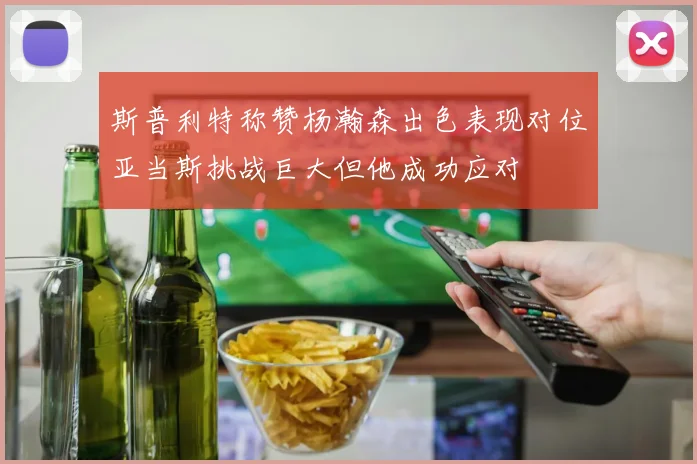 斯普利特称赞杨瀚森出色表现对位亚当斯挑战巨大但他成功应对