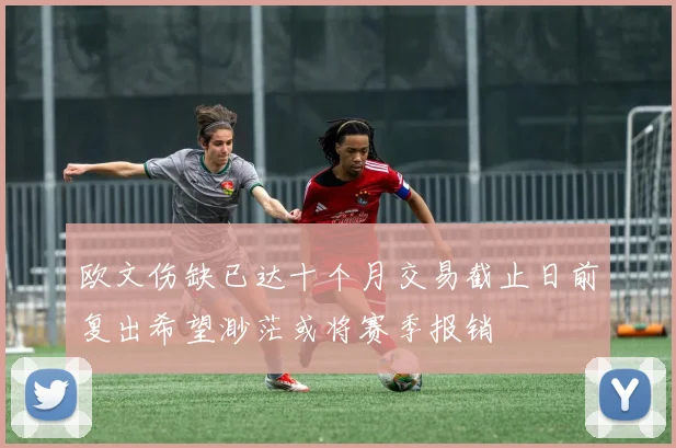 欧文伤缺已达十个月交易截止日前复出希望渺茫或将赛季报销
