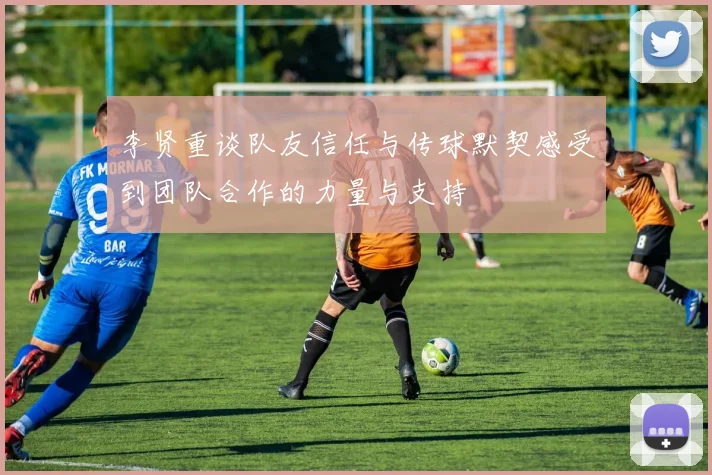 李贤重谈队友信任与传球默契感受到团队合作的力量与支持