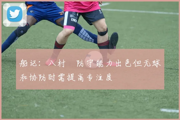 船记：八村塁防守能力出色但无球和协防时需提高专注度