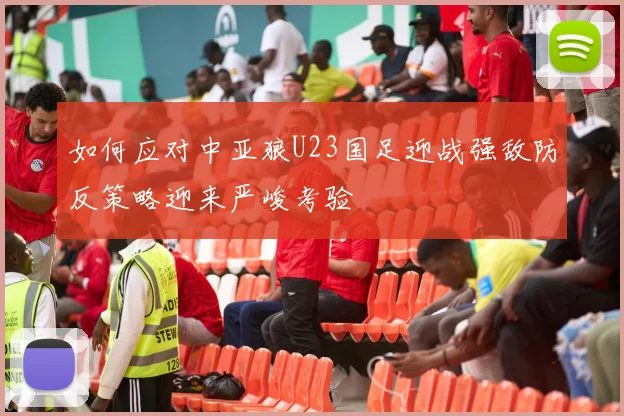 如何应对中亚狼U23国足迎战强敌防反策略迎来严峻考验