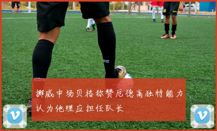 挪威中场贝格称赞厄德高独特能力认为他理应担任队长