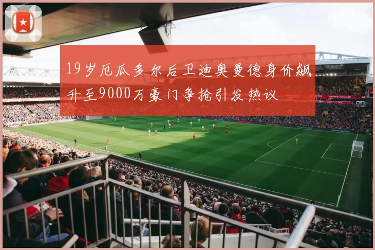 19岁厄瓜多尔后卫迪奥曼德身价飙升至9000万豪门争抢引发热议