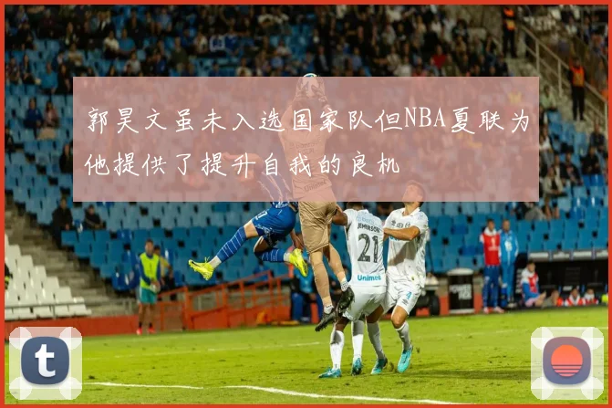 郭昊文虽未入选国家队但NBA夏联为他提供了提升自我的良机